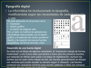 Tipografía digital
• La informática ha revolucionado la tipografía,
modificándola según las necesidades de cada ilustración
y uso.
Se está aplicando en el proceso de la
• impresión
• diseño gráfico
• el diseño de páginas web.
Por un lado, la multitud de aplicaciones
informáticas relacionadas con el diseño
gráfico y la editorial han hecho posible el
diseño y la creación de nuevas fuentes
tipográficas, de forma cómoda y fácil.
Desarrollo de una fuente digital
Se inicia con el dibujo de algunos caracteres, la “inspiración trabaja de formas
misteriosas” y uno nunca sabe qué tendrá a mano para los primeros bocetos
que después se refinan para pasar a la etapa de digitalización, aunque hay
fuentes que se usan como mapas de bits, las fuentes generalmente se dibujan
con vectores para poder escalar su tamaño según lo deseado. Las fuentes
contienen los caracteres mínimos para escribir palabras o cifras con números
 