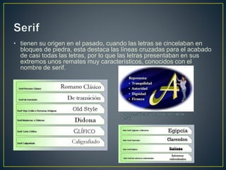 • tienen su origen en el pasado, cuando las letras se cincelaban en
bloques de piedra, esta destaca las líneas cruzadas para el acabado
de casi todas las letras, por lo que las letras presentaban en sus
extremos unos remates muy característicos, conocidos con el
nombre de serif.
 
