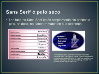 • Las fuentes Sans Serif están simplemente sin patines o
pies, es decir, no tienen remates en sus extremos.
Sans serif cuenta con clasificación ampliada
llamada Sans Serif tensionada, una subcategoría
pequeña pero significativa la cual fue creada para
afilar el centro de los movimientos y señalar los
extremos por medio de luces.
 