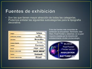 • Son las que tienen mayor atracción de todas las categorías.
Podemos enlistar las siguientes subcategorías para la tipografía
decorativa:
Entre las fuentes más conocidas de
exhibición se encuentran: Terminator, Star
Wars, Final Frontier y Jokerman, en su gran
mayoría creadas por la industria del
entretenimiento, el arte y la tecnología.
 