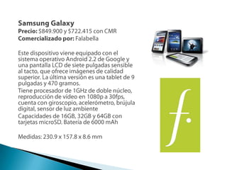 Samsung GalaxyPrecio: $849.900 y $722.415 con CMRComercializado por:FalabellaEste dispositivo viene equipado con el sistema operativo Android 2.2 de Google y una pantalla LCD de siete pulgadas sensible al tacto, que ofrece imágenes de calidad superior. La última versión es una tablet de 9 pulgadas y 470 gramos. Tiene procesador de 1GHz de doble núcleo, reproducción de vídeo en 1080p a 30fps, cuenta con giroscopio, acelerómetro, brújula digital, sensor de luz ambienteCapacidades de 16GB, 32GB y 64GB con tarjetas microSD. Batería de 6000 mAhMedidas: 230.9 x 157.8 x 8.6 mm