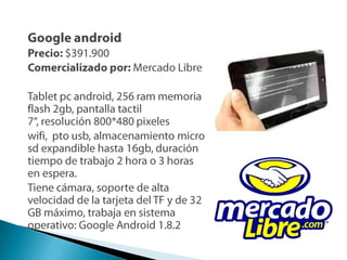 Google androidPrecio: $391.900Comercializado por: Mercado LibreTabletpcandroid, 256 ram memoria flash 2gb, pantalla tactil 7“, resolución 800*480 pixeleswifi,  ptousb, almacenamiento micro sd expandible hasta 16gb, duración tiempo de trabajo 2 hora o 3 horas en espera.Tiene cámara, soporte de alta velocidad de la tarjeta del TF y de 32 GB máximo, trabaja en sistema operativo: Google Android 1.8.2