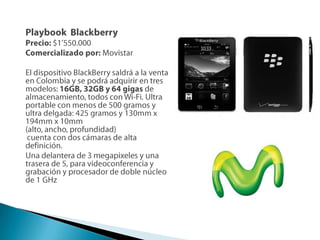 PlaybookBlackberryPrecio: $1’550.000Comercializado por: MovistarEl dispositivo BlackBerry saldrá a la venta en Colombia y se podrá adquirir en tres modelos: 16GB, 32GB y 64 gigas de almacenamiento, todos con Wi-Fi. Ultra portable con menos de 500 gramos y ultra delgada: 425 gramos y 130mm x 194mm x 10mm (alto, ancho, profundidad)cuenta con dos cámaras de alta definición.Una delantera de 3 megapixeles y una trasera de 5, para videoconferencia y grabación y procesador de doble núcleo de 1 GHz 
