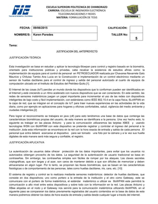 ESCUELA SUPERIORI POLITECNICA DE CHIMBORAZO
CARRERA: ESCUELA DE INGENIERÍA ELECTRÓNICA
TELECOMUNICACIONES Y REDES
MATERIA: FORMULACIÓN DE TESIS
FECHA: 09/06/2015 CALIFICACIÓN:
NOMBRE/S: Karen Paredes TALLER No:
5
Tema:
JUSTIFICACION DEL ANTEPROYECTO
JUSTIFICACIÓN TEÓRICA
Esta investigación se basa en estudiar y aplicar la tecnología 6lowpan para control y registro basado en la biometría,
orientado para instituciones públicas y privadas, cabe recalcar la existencia de estudios afines como: la
implementación de equipos para el control de personal en PETROECUADOR realizada por Chavarea Navarrete Galo
Mauricio y Chiluisa Tambo Ana Lucia en la Construcción e implementación de un control electrónico mediante un
sensor de huellas dactilares para el control de ingreso y salida del personal autorizado al cuarto de equipos de
computación ubicado en el Instituto de Estudios del Petróleo-Quito.[1].
El Internet de las cosas (IoT) percibe un mundo donde los dispositivos que lo conforman pueden ser identificados en
el Internet y está creciendo a un ritmo acelerado con nuevos dispositivos que se van conectando. En este sentido, las
redes de sensores inalámbricos juegan un papel importante para incrementar el uso de las redes con dispositivos
inteligentes de bajo costo y fácil implementación, con estándares como IEEE 802.15.4 en la capa física, 6LoWPAN en
la capa de red, que se integran en el concepto de IoT para traer nuevas experiencias en las actividades de la vida
diaria, como por ejemplo en aplicaciones para hogares y oficinas confortables, salud, vigilancia del medio ambiente y
ciudades inteligentes.[2]
Para lograr el reconocimiento se trabajara en java (c#) para esto tendremos una base de datos que contenga las
características biométricas propias del usuario, de esta manera se identificara a la persona. Una vez hecho esto, lo
siguiente es trabajar en las placas Arduino y para la comunicación utilizaremos las tarjetas XBEE y usando
tecnologías WSN con 6loWPAM con este dispositivo se pretende registrar y controlar el ingreso del personal a la
institución ,toda esta información se encontrara en la red con la hora exacta de entrada y salida de cada persona . El
personal que entra deberá acercarse al dispositivo para ser tomado una foto por la cámara y a la vez sus huella
digitales de esta manara será más segura y confiable, el registro.
JUSTIFICACIÓN APLICATIVA
La autenticación de usuarios debe ofrecer protección de los datos importantes, para evitar que los usuarios no
autorizados obtengan provecho de los datos. La seguridad de la autenticación de usuario tradicional se basa en
contraseñas. Sin embargo, las contraseñas simples son fáciles de romper por los ataques. Las claves secretas
criptográficas, que son largas y al azar, son caros de mantener debido a que son difíciles de memorizar y deben
almacenarse en algún lugar. Por lo tanto, se proponen las llaves biométricas, que se basan en las características
fisiológicas o de comportamiento de las personas, tales como huellas dactilares, iris, cara, etc. [10]
El sistema de registro y control se lo realizara mediante sensores inalámbricos: detector de huellas dactilares, que
consiste en dos dispositivos; uno como portero a la entrada de la institución y el otro como Gateway, este se
comunicara con el portero de forma inalámbrica, el estándar inalámbrico a utilizar es 6loWPAN este permitirá la
comunicación a alto nivel entre estos dispositivos y sobre todo con la información en la red. Las placas Arduino y
XBee alojadas en el nodo y el Gateway nos servirá para la comunicación inalámbrica utilizando 6loWPAN, en el
siguiente paso se compararan los datos previamente registrados del usuario contenidos en la base de datos de esta
manera podremos obtener los datos de hora exacta de entrada y salida desde cualquier lugar a través del internet.
 