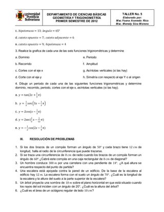 DEPARTAMENTO DE CIENCIAS BÁSICAS 
GEOMETRÍA Y TRIGONOMETRÍA 
PRIMER SEMESTRE DE 2012 
TALLER No. 5 
Elaborado por: 
Msc.Yoana Acevedo Rico 
Msc. Meredy Siza Moreno 
c. ℎ푖푝표푡푒푛푢푠푎 = 13; á푛푔푢푙표 = 65° 
d. 푐푎푡푒푡표 표푝푢푒푠푡표 = 7; 푐푎푡푒푡표 푎푑푦푎푐푒푛푡푒 = 6 
e. 푐푎푡푒푡표 표푝푢푒푠푡표 = 9; ℎ푖푝표푡푒푛푢푠푎 = 4 
3. Realice la grafica de cada una de las seis funciones trigonométricas y determine 
a. Dominio 
b. Recorrido 
c. Cortes con el eje x 
d. Corte con el eje y 
e. Periodo 
f. Amplitud 
g. Asíntotas verticales (si las hay) 
h. Simetría con respecto al eje Y o al origen 
4. Dibuje un periodo de cada una de las siguientes funciones trigonométricas y determine 
dominio, recorrido, periodo, cortes con el eje x, asíntotas verticales (si las hay). 
a. 푦 = tan (2푥 + 
1 
3 
휋) 
b. 푦 = 
1 
2 
푠푒푛 (3푥 − 
1 
2 
휋) 
c. 푦 = 2cos (푥 − 
1 
3 
휋) 
1 
2 
d. 푦 = 2sec ( 
푥 − 
1 
12 
휋) 
e. 푦 = − 
1 
2 
cos (2푥 − 
1 
4 
휋) 
III. RESOLUCIÓN DE PROBLEMAS 
1. Si los dos brazos de un compás forman un ángulo de 50° y cada brazo tiene 12 푐푚 de 
longitud, halla el radio de la circunferencia que puede trazarse. 
2. Si se traza una circunferencia de 8 푐푚 de radio cuando los brazos de un compás forman un 
ángulo de 60º ¿Cabrá este compás en una caja rectangular de 8 푐푚 de diagonal? 
3. Un hombre conduce 300 푚 por una carretera con una pendiente de 14°. ¿A qué altura se 
encuentra respecto del punto de partida? 
4. Una escalera está apoyada contra la pared de un edificio. De la base de la escalera al 
edificio hay 12 푚. La escalera forma con el suelo un ángulo de 70°. ¿Cuál es la longitud de 
la escalera y la altura del suelo a la parte superior de la escalera? 
5. Un árbol proyecta una sombra de 18 푚 sobre el plano horizontal en que está situado cuando 
los rayos del sol inciden con un ángulo de 20°. ¿Cuál es la altura del árbol? 
6. ¿Cuál es el área de un octágono regular de lado 10 푐푚? 
 