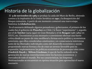 Historia de la globalización      El  9 de noviembre de 1989 se produjo la caída del Muro de Berlín, abriendo camino a la implosión de la Unión Soviética en 1991 y la desaparición del bloque comunista. A partir de ese momento comenzó una nueva etapa histórica: la Globalización.      En el escenario delineado algunos pensadores y gobernantes, el primero de los cuales fue el gobierno de Pinocher en Chile ( le llamó "experimento" ), seguido por el de Tatcher (1979-1990) en Gran Bretaña) y el de Reagan (1981-1989) en EEUU, etc. Encontraron ya sea necesario o conveniente efectuar una fuerte critica desde un punto de vista neoliberal a formas socio-político y económicas anteriores, que ellos consideraban estatizantes y en consecuencia restrictoras tanto de las libertades individuales como del desarrollo económico y social, proponiendo nuevas formas a fin de crear un terreno favorable para su expansión, implementaron las políticas económicas de personajes tales como Friedrich Hayek y  MiltonFriedman,lo que de hecho redundó en la generación de nuevas interrelaciones entre los factores económicos  y mercados de todo el mundo. Por sus características, las Empresas Multinacionales se encuentran en óptima situación para aprovechar el nuevo escenario.