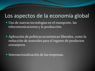 Los aspectos de la economía global Uso de nuevas tecnologías en el transporte, las telecomunicaciones y la producción.Aplicación de políticas económicas liberales, como la reducción de aranceles para el ingreso de productos extranjeros.Internacionalización de las empresas.