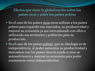Efectos que tiene la globalización sobre los países ricos y sobre los países pobresEn el caso de los países ricos estos utilizan a los países pobres para expandir sus mercados, su productividad y mejorar su economía ya sea mercadeando con ellos o utilizando sus territorios y población para su producción.En el caso de los países pobres ,que su ideología es de independencia, al poder aumentar su productividad y mercadear con los países ricos le ayuda a crear su autosuficiencia y mejorar su economía para poder mantenerse como independientes.  