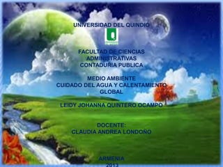 UNIVERSIDAD DEL QUINDIO

FACULTAD DE CIENCIAS
ADMINISTRATIVAS
CONTADURIA PUBLICA
MEDIO AMBIENTE
CUIDADO DEL AGUA Y CALENTAMIENTO
GLOBAL
LEIDY JOHANNA QUINTERO OCAMPO

DOCENTE:
CLAUDIA ANDREA LONDOÑO

ARMENIA

 