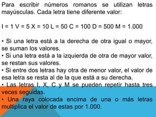 Para escribir números romanos se utilizan letras
mayúsculas. Cada letra tiene diferente valor:
I = 1 V = 5 X = 10 L = 50 C = 100 D = 500 M = 1.000
• Si una letra está a la derecha de otra igual o mayor,
se suman los valores.
• Si una letra está a la izquierda de otra de mayor valor,
se restan sus valores.
• Si entre dos letras hay otra de menor valor, el valor de
esa letra se resta al de la que está a su derecha.
• Las letras I, X, C y M se pueden repetir hasta tres
veces seguidas.
• Una raya colocada encima de una o más letras
multiplica el valor de estas por 1.000.
 