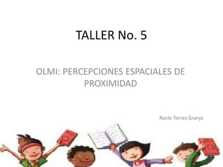 TALLER No. 5

OLMI: PERCEPCIONES ESPACIALES DE
          PROXIMIDAD


                          Rocío Torres Granja
 