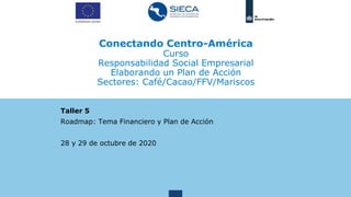 Conectando Centro-América
Curso
Responsabilidad Social Empresarial
Elaborando un Plan de Acción
Sectores: Café/Cacao/FFV/Mariscos
Taller 5
Roadmap: Tema Financiero y Plan de Acción
28 y 29 de octubre de 2020
 
