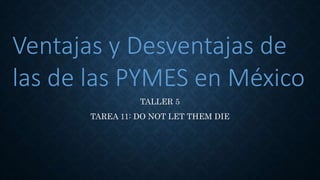 TALLER 5
TAREA 11: DO NOT LET THEM DIE
Ventajas y Desventajas de
las de las PYMES en México
 