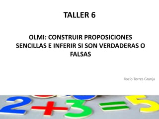 TALLER 6

   OLMI: CONSTRUIR PROPOSICIONES
SENCILLAS E INFERIR SI SON VERDADERAS O
                 FALSAS


                                Rocío Torres Granja
 