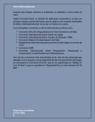 Informática Aplicada
Espinoza,Jonathan
4-774-1433
9
buques que tengan derecho a enarbolar su pabellón o como fuere el
caso.
Cada Convenio tiene un ámbito de aplicación específico y si bien en
grandes rasgos puede afirmarse que se aplica a los buques dedicados
al tráfico internacional esto no es así en todos los casos.
Los principales convenios y otros instrumentos jurídicos son:
 Convenio SOLAS (Seguridad de la Vida Humana en el Mar)
 Convenio internacional sobre líneas de carga
 Convenio Internacional sobre Arqueo de Buques 1969.
 Convenio Marpol (Contaminación del Mar).
 Reglamento internacional para prevenirlos abordajes enel mar de
1972.
 Convenio SAR.
 Convenio Internacional sobre Preparación, Respuesta y
Cooperación contaminación por hidrocarburos.
Uno de los convenios más importantes en la vida de las personas que
trabajan en los buques yde la seguridad de las mismas dentro delbuque
se encuentra el Convenio SOLAS, que en su significado es “Safety Of
Live At Sea” y que en españoles “Seguridad De La Vida Humana En El
Mar”.
 