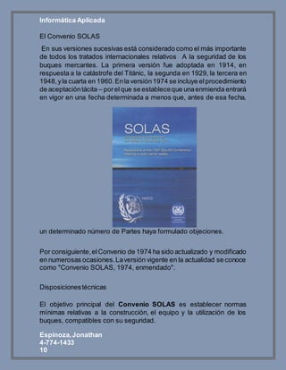 Informática Aplicada
Espinoza,Jonathan
4-774-1433
10
El Convenio SOLAS
En sus versiones sucesivas está considerado como el más importante
de todos los tratados internacionales relativos A la seguridad de los
buques mercantes. La primera versión fue adoptada en 1914, en
respuesta a la catástrofe del Titánic, la segunda en 1929, la tercera en
1948,yla cuarta en 1960.Enla versión1974 se incluye elprocedimiento
de aceptacióntácita – porelque se estableceque unaenmienda entrará
en vigor en una fecha determinada a menos que, antes de esa fecha,
un determinado número de Partes haya formulado objeciones.
Por consiguiente,elConvenio de 1974 ha sido actualizado y modificado
en numerosas ocasiones.Laversión vigente en la actualidad se conoce
como "Convenio SOLAS, 1974, enmendado".
Disposicionestécnicas
El objetivo principal del Convenio SOLAS es establecer normas
mínimas relativas a la construcción, el equipo y la utilización de los
buques, compatibles con su seguridad.
 