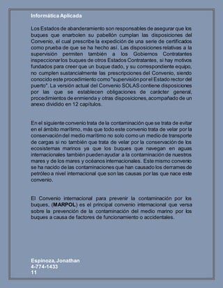 Informática Aplicada
Espinoza,Jonathan
4-774-1433
11
Los Estados de abanderamiento son responsables de asegurar que los
buques que enarbolen su pabellón cumplan las disposiciones del
Convenio, el cual prescribe la expedición de una serie de certificados
como prueba de que se ha hecho así. Las disposiciones relativas a la
supervisión permiten también a los Gobiernos Contratantes
inspeccionarlos buques de otros Estados Contratantes, si hay motivos
fundados para creer que un buque dado, y su correspondiente equipo,
no cumplen sustancialmente las prescripciones del Convenio, siendo
conocido este procedimiento como"supervisiónporel Estado rector del
puerto". La versión actual del Convenio SOLAS contiene disposiciones
por las que se establecen obligaciones de carácter general,
procedimientos de enmienda y otras disposiciones,acompañado de un
anexo dividido en 12 capítulos.
En el siguiente convenio trata de la contaminación que se trata de evitar
en el ámbito marítimo, más que todo este convenio trata de velar por la
conservacióndel medio marítimo no solo como un medio de transporte
de cargas si no también que trata de velar por la conservación de los
ecosistemas marinos ya que los buques que navegan en aguas
internacionales también puedenayudar a la contaminación de nuestros
mares y de los mares y océanos internacionales. Este mismo convenio
se ha nacido de las contaminaciones que han causado los derrames de
petróleo a nivel internacional que son las causas por las que nace este
convenio.
El Convenio internacional para prevenir la contaminación por los
buques, (MARPOL) es el principal convenio internacional que versa
sobre la prevención de la contaminación del medio marino por los
buques a causa de factores de funcionamiento o accidentales.
 