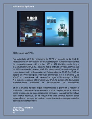 Informática Aplicada
Espinoza,Jonathan
4-774-1433
12
El Convenio MARPOL
Fue adoptado el 2 de noviembre de 1973 en la sede de la OMI. El
Protocolo de 1978se adoptó enrespuestaalgran número de accidentes
de buques tanque ocurridos entre 1976 y 1977. Habida cuenta de que
el Convenio MARPOL 1973 aún no había entrado en vigor, el Protocolo
de 1978 relativo al Convenio MARPOL absorbió elConvenio original. El
nuevo instrumento entró en vigor el 2 de octubre de 1983.En 1997, se
adoptó un Protocolo para introducir enmiendas en el Convenio y se
añadió un nuevo Anexo VI, que entró en vigor el 19 de mayo de 2005.
A lo largo de los años, el Convenio MARPOL ha sido objeto de diversas
actualizaciones mediante la incorporación de enmiendas.
En el Convenio figuran reglas encaminadas a prevenir y reducir al
mínimo la contaminación ocasionada por los buques, tanto accidental
como procedente de las operaciones normales, y actualmente incluye
seis anexos técnicos. En la mayoría de tales anexos figuran zonas
especiales en las que se realizan controles estrictos respecto de las
descargas operacionales.
 