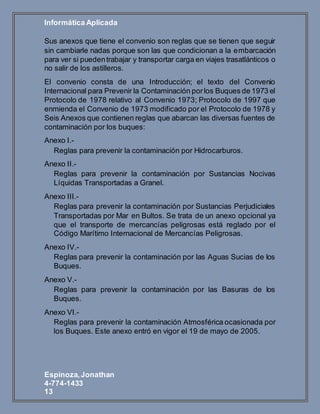 Informática Aplicada
Espinoza,Jonathan
4-774-1433
13
Sus anexos que tiene el convenio son reglas que se tienen que seguir
sin cambiarle nadas porque son las que condicionan a la embarcación
para ver si puedentrabajar y transportar carga en viajes trasatlánticos o
no salir de los astilleros.
El convenio consta de una Introducción; el texto del Convenio
Internacional para Prevenir la Contaminación porlos Buques de 1973 el
Protocolo de 1978 relativo al Convenio 1973; Protocolo de 1997 que
enmienda el Convenio de 1973 modificado por el Protocolo de 1978 y
Seis Anexos que contienen reglas que abarcan las diversas fuentes de
contaminación por los buques:
Anexo I.-
Reglas para prevenir la contaminación por Hidrocarburos.
Anexo II.-
Reglas para prevenir la contaminación por Sustancias Nocivas
Líquidas Transportadas a Granel.
Anexo III.-
Reglas para prevenir la contaminación por Sustancias Perjudiciales
Transportadas por Mar en Bultos. Se trata de un anexo opcional ya
que el transporte de mercancías peligrosas está reglado por el
Código Marítimo Internacional de Mercancías Peligrosas.
Anexo IV.-
Reglas para prevenir la contaminación por las Aguas Sucias de los
Buques.
Anexo V.-
Reglas para prevenir la contaminación por las Basuras de los
Buques.
Anexo VI.-
Reglas para prevenir la contaminación Atmosférica ocasionada por
los Buques. Este anexo entró en vigor el 19 de mayo de 2005.
 