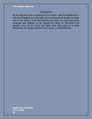 Informática Aplicada
Espinoza,Jonathan
4-774-1433
14
Conclusión
En la explicaciónque se acaba de ver se vieron cuan importantes es no
solo para Panamá una autoridad que se encargue de regular las leyes
que se han hecho a nivel internacional para tener una seguridad de las
personas que trabajen en los buques de carga de mercancía sino
también para ver el control que debe tener todo país en la toma
decisiones del trabajo marítimos en puertos y embarcaciones.
 