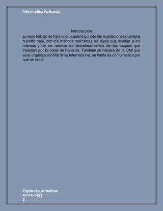 Informática Aplicada
Espinoza,Jonathan
4-774-1433
2
Introducción
En este trabajo se hará una pequeña guíade las legislaciones que tiene
nuestro país, con los marinos mercantes las leyes que ayudan a los
mismos y de las normas de abanderamientos de los buques que
transitan por El canal de Panamá. También se hablara de la OMI que
es la organización Marítima Internacional, se habla de cómo nació y por
qué se creó.
 