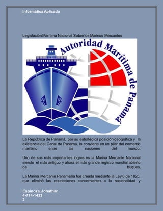 Informática Aplicada
Espinoza,Jonathan
4-774-1433
3
LegislaciónMarítima Nacional Sobre los Marinos Mercantes
La República de Panamá, por su estratégica posición geográfica y la
existencia del Canal de Panamá, lo convierte en un pilar del comercio
marítimo entre las naciones del mundo.
Uno de sus más importantes logros es la Marina Mercante Nacional
siendo el más antiguo y ahora el más grande registro mundial abierto
de buques.
La Marina Mercante Panameña fue creada mediante la Ley 8 de 1925,
que eliminó las restricciones concernientes a la nacionalidad y
 