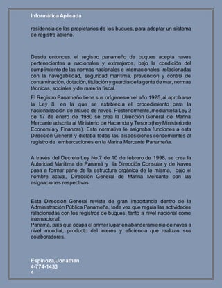 Informática Aplicada
Espinoza,Jonathan
4-774-1433
4
residencia de los propietarios de los buques, para adoptar un sistema
de registro abierto.
Desde entonces, el registro panameño de buques acepta naves
pertenecientes a nacionales y extranjeros, bajo la condición del
cumplimiento de las normas nacionales e internacionales relacionadas
con la navegabilidad, seguridad marítima, prevención y control de
contaminación, dotación,titulación y guardia de la gente de mar, normas
técnicas, sociales y de materia fiscal.
El Registro Panameño tiene sus orígenes en el año 1925,al aprobarse
la Ley 8, en la que se establecía el procedimiento para la
nacionalización de arqueo de naves. Posteriormente,mediante la Ley 2
de 17 de enero de 1980 se crea la Dirección General de Marina
Mercante adscrita al Ministerio de Hacienda y Tesoro (hoy Ministerio de
Economía y Finanzas). Esta normativa le asignaba funciones a esta
Dirección General y dictaba todas las disposiciones concernientes al
registro de embarcaciones en la Marina Mercante Panameña.
A través del Decreto Ley No.7 de 10 de febrero de 1998, se crea la
Autoridad Marítima de Panamá y la Dirección Consular y de Naves
pasa a formar parte de la estructura orgánica de la misma, bajo el
nombre actual, Dirección General de Marina Mercante con las
asignaciones respectivas.
Esta Dirección General reviste de gran importancia dentro de la
Administración Pública Panameña, toda vez que regula las actividades
relacionadas con los registros de buques, tanto a nivel nacional como
internacional.
Panamá, país que ocupa el primer lugar en abanderamiento de naves a
nivel mundial, producto del interés y eficiencia que realizan sus
colaboradores.
 