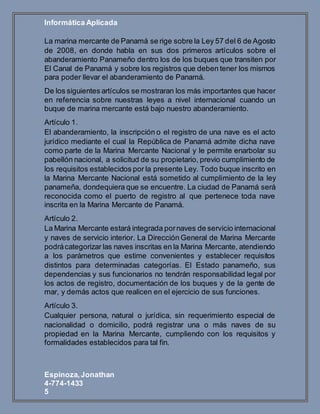 Informática Aplicada
Espinoza,Jonathan
4-774-1433
5
La marina mercante de Panamá se rige sobre la Ley 57 del 6 de Agosto
de 2008, en donde habla en sus dos primeros artículos sobre el
abanderamiento Panameño dentro los de los buques que transiten por
El Canal de Panamá y sobre los registros que deben tener los mismos
para poder llevar el abanderamiento de Panamá.
De los siguientes artículos se mostraran los más importantes que hacer
en referencia sobre nuestras leyes a nivel internacional cuando un
buque de marina mercante está bajo nuestro abanderamiento.
Artículo 1.
El abanderamiento, la inscripción o el registro de una nave es el acto
jurídico mediante el cual la República de Panamá admite dicha nave
como parte de la Marina Mercante Nacional y le permite enarbolar su
pabellón nacional, a solicitud de su propietario, previo cumplimiento de
los requisitos establecidos por la presente Ley. Todo buque inscrito en
la Marina Mercante Nacional está sometido al cumplimiento de la ley
panameña, dondequiera que se encuentre. La ciudad de Panamá será
reconocida como el puerto de registro al que pertenece toda nave
inscrita en la Marina Mercante de Panamá.
Artículo 2.
La Marina Mercante estará integrada pornaves de servicio internacional
y naves de servicio interior. La Dirección General de Marina Mercante
podrácategorizar las naves inscritas en la Marina Mercante, atendiendo
a los parámetros que estime convenientes y establecer requisitos
distintos para determinadas categorías. El Estado panameño, sus
dependencias y sus funcionarios no tendrán responsabilidad legal por
los actos de registro, documentación de los buques y de la gente de
mar, y demás actos que realicen en el ejercicio de sus funciones.
Artículo 3.
Cualquier persona, natural o jurídica, sin requerimiento especial de
nacionalidad o domicilio, podrá registrar una o más naves de su
propiedad en la Marina Mercante, cumpliendo con los requisitos y
formalidades establecidos para tal fin.
 