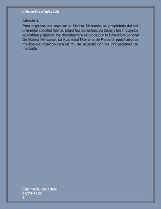 Informática Aplicada
Espinoza,Jonathan
4-774-1433
6
Artículo 4.
Para registrar una nave en la Marina Mercante, su propietario deberá
presentarsolicitud formal, pagar los derechos,las tasas y los impuestos
aplicables y aportar los documentos exigidos por la Dirección General
De Marina Mercante. La Autoridad Marítima de Panamá podrá adoptar
medios electrónicos para tal fin, de acuerdo con las innovaciones del
mercado.
 