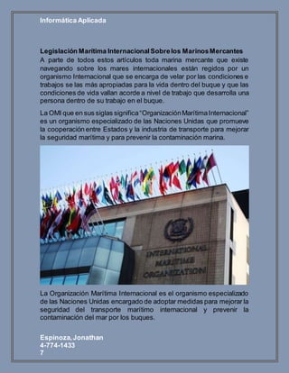Informática Aplicada
Espinoza,Jonathan
4-774-1433
7
Legislación Marítima InternacionalSobrelos MarinosMercantes
A parte de todos estos artículos toda marina mercante que existe
navegando sobre los mares internacionales están regidos por un
organismo Internacional que se encarga de velar por las condiciones e
trabajos se las más apropiadas para la vida dentro del buque y que las
condiciones de vida vallan acorde a nivel de trabajo que desarrolla una
persona dentro de su trabajo en el buque.
La OMI que en sus siglas significa“OrganizaciónMarítimaInternacional”
es un organismo especializado de las Naciones Unidas que promueve
la cooperación entre Estados y la industria de transporte para mejorar
la seguridad marítima y para prevenir la contaminación marina.
La Organización Marítima Internacional es el organismo especializado
de las Naciones Unidas encargado de adoptar medidas para mejorar la
seguridad del transporte marítimo internacional y prevenir la
contaminación del mar por los buques.
 