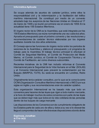 Informática Aplicada
Espinoza,Jonathan
4-774-1433
8
Se ocupa además de asuntos de carácter jurídico, entre ellos la
responsabilidad civil y la indemnización y la facilitación del tráfico
marítimo internacional. Se constituyó por medio de un convenio
adoptado bajo los auspicios de las Naciones Unidas en Ginebra el 17
de marzo de 1948 y se reunió por primera vez en enero de 1959.En la
actualidad tiene 156 Estados Miembros.
El órgano rector de la OMI es la Asamblea, que está integrada por los
156 Estados Miembrosyse reúne normalmente una vez cadados años.
Aprueba el presupuesto para el próximo convenio y las resoluciones y
recomendaciones de carácter técnico elaboradas por los órganos
auxiliares durante los dos años anteriores.
El Consejo ejerce las funciones de órgano rector entre los periodos de
sesiones de la Asamblea y elabora el presupuesto y el programa de
trabajo para la Asamblea. El trabajo técnico principal lo efectúan el
Comité de Seguridad Marítima, el Comité de Protección del Medio
Marino, el Comité Jurídico, el Comité de Cooperación Técnica y el
Comité de Facilitación, así como diversos subcomités.
Recientes iniciativas de la OMI han incluido reformas al Convenio
Internacional para la Seguridad de la Vida Humana en el Mar (SOLAS)
y al Convenio Internacional para prevenir la contaminación por los
Buques (MARPOL 73/78). Su sede se encuentra en Londres, Reino
Unido.
Originalmente tenía carácter consultivo, por lo que se la conocía como
OCMI (Organización Consultiva Marítima Internacional) o IMCO porsus
siglas en inglés y sus recomendaciones eran de carácter optativo.
Esta organización Internacional se ha basado más que todo en
convenios para hacerse de las leyes que rigen a todo marino mercante,
a la hora de trabajar muchos de estos convenios son parte de las leyes
que se debenregir más que todos en la vida cotidiana de las personas
dentro de los buques de carga mercante
Las disposiciones de los Convenios sonde cumplimiento obligatorio de
los Estados parte de cada uno de ellos y éstos a su vez si lo desean les
llega el compromiso de hacerefectivaesas disposiciones abordo de los
 