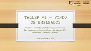 TALLER VI – FONDO
DE EMPLEADOS
Ana Milena De la Rosa
Análisis de resultados en Medición de Experiencia y
Recomendación – Construcción de Indicadores (NPS,
Satisfacción, Esfuerzo y Recompra
 