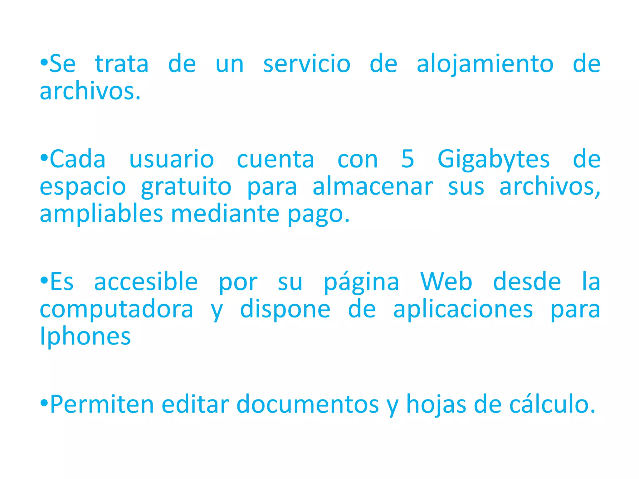 •Se trata de un servicio de alojamiento de
archivos.
•Cada usuario cuenta con 5 Gigabytes de
espacio gratuito para almacenar sus archivos,
ampliables mediante pago.

•Es accesible por su página Web desde la
computadora y dispone de aplicaciones para
Iphones
•Permiten editar documentos y hojas de cálculo.

 