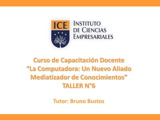 Curso de Capacitación Docente
“La Computadora: Un Nuevo Aliado
Mediatizador de Conocimientos”
TALLER N°6
Tutor: Bruno Bustos

 