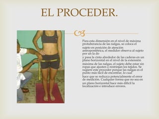 EL PROCEDER.


Para esta dimensión en el nivel de máxima
protuberancia de las nalgas, se coloca el
sujeto en posición de atención
antropométrica, el medidor observa al sujeto
por un la do
y pasa la cinta alrededor de las caderas en un
plano horizontal en el nivel de la extensión
máxima de las nalgas, el sujeto debe estar sin
ropas que ajusten o restrinjan los tejidos. Se
sugiere este proceder porque las nalgas es el
punto más fácil de encontrar, lo cual
hace que se reduzca potencialmente el error
de medición. Cualquier forma que no sea en
un plano horizontal hace más difícil la
localización e introduce errores.

 