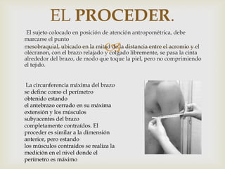 EL PROCEDER.
El sujeto colocado en posición de atención antropométrica, debe
marcarse el punto
mesobraquial, ubicado en la mitad de la distancia entre el acromio y el
olécranon, con el brazo relajado y colgado libremente, se pasa la cinta
alrededor del brazo, de modo que toque la piel, pero no comprimiendo
el tejido.



La circunferencia máxima del brazo
se define como el perímetro
obtenido estando
el antebrazo cerrado en su máxima
extensión y los músculos
subyacentes del brazo
completamente contraídos. El
proceder es similar a la dimensión
anterior, pero estando
los músculos contraídos se realiza la
medición en el nivel donde el
perímetro es máximo

 