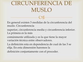 CIRCUNFERENCIA DE
MUSLO


En general existen 3 medidas de la circunferencia del
muslo. Circunferencia
superior, circunferencia media y circunferencia inferior.
La primera es la más
comúnmente utilizada y es la que tiene la mayor
variación técnica entre observadores.
La definición esta en dependencia de cual de las 3 se
elija. En esta dimensión haremos la
definición conjuntamente con el proceder.

 