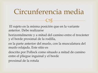 Circunferencia media

El sujeto en la misma posición que en la variante
anterior. Debe realizarse
horizontalmente y a mitad del camino entre el trocánter
y el borde proximal de la rodilla,
en la parte anterior del muslo, con la musculatura del
muslo relajada. Este sitio es
descrito por Pollock como situado a mitad de camino
entre el pliegue inguinal y el borde
proximal de la rotula

 