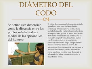 DIÁMETRO DEL
CODO

Se define esta dimensión
como la distancia entre los
puntos más laterales y
medial de los epicóndilos
del humero.

El sujeto debe estar preferiblemente sentado
(para hacer mas cómoda la medición
al técnico), el brazo se lleva hacia delante
hasta la horizontal y el antebrazo se flexiona
en ángulo de 90 grados, el dorso de la mano
debe mirar hacia la cara del técnico, que se
encuentra de pie frente al sujeto (el técnico
puede estar sentado si le resulta mas
cómodo), este ultimo palpa los epicóndilos
medial y lateral y aplica el calibre. El
instrumento debe mantenerse tan cerca de la
horizontal como sea posible, mientras se
ejerce una firme presión, para disminuir la
influencia del tejido blando, se registra la
medida mas ancha.

 