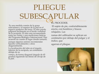 PLIEGUE
SUBESCAPULAR

Es una medida común de la grasa
subcutánea y el espesor de la piel en el
espacio posterior del torso. El sitio puede
palparse fácilmente en el borde vertebral
de la escápula. El sitio esta recomendado
entre las veinte y una mediciones básicas
del Programa Biológico Internacional. Hay
acuerdo en cuanto al lugar donde tomarlo,
aunque algunos autores recomiendan
hacerlo verticalmente y otros
diagonalmente.
La localización del sitio en el ángulo
inferior de la escápula, un centímetro
debajo de su
vértice, de forma diagonal (ángulo de 45
grados) siguiendo las líneas de clivaje de
la piel.

EL PROCEDER.
El sujeto de pie, confortablemente
erecto, con hombros y brazos
relajados. Las
ramas del calibrador se aplican un
centímetro por debajo del pulgar y el
índice, que
agarran el pliegue.

 