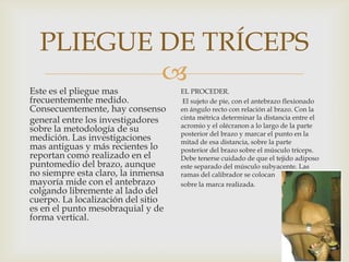 PLIEGUE DE TRÍCEPS


Este es el pliegue mas
frecuentemente medido.
Consecuentemente, hay consenso
general entre los investigadores
sobre la metodología de su
medición. Las investigaciones
mas antiguas y más recientes lo
reportan como realizado en el
puntomedio del brazo, aunque
no siempre esta claro, la inmensa
mayoría mide con el antebrazo
colgando libremente al lado del
cuerpo. La localización del sitio
es en el punto mesobraquial y de
forma vertical.

EL PROCEDER.
El sujeto de pie, con el antebrazo flexionado
en ángulo recto con relación al brazo. Con la
cinta métrica determinar la distancia entre el
acromio y el olécranon a lo largo de la parte
posterior del brazo y marcar el punto en la
mitad de esa distancia, sobre la parte
posterior del brazo sobre el músculo tríceps.
Debe tenerse cuidado de que el tejido adiposo
este separado del músculo subyacente. Las
ramas del calibrador se colocan
sobre la marca realizada.

 