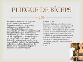 PLIEGUE DE BÍCEPS


Es un sitio de medición de grasa
relativamente poco usado.
Consecuentemente, permanece
pobremente definido y la
reproducibilidad no este bien
establecido. En 1969 los miembros del
Programa Biológico Internacional
incluyeron esta medición como una
de los 10 pliegues posibles de utilizar
en estudios de crecimiento y del
físico, del status nutricional y de la
capacidad de trabajo. La localización
del sitio es en la parte anterior del
brazo, en la línea marcada para el
tríceps y de forma vertical.

EL PROCEDER.
Se realiza el pliegue sobre la comba del
bíceps, sobre una línea vertical que une el
centro de la fosa antecubital y el borde
anterior del acromio. El sujeto de pie, dando
la cara al técnico, brazo relajado al lado del
cuerpo y la mano en el plano sagital, el
calibrador se aplica justamente en el nivel
marcado. Debe evitarse la posición hacia
delante de la mano, ya que conlleva
contracción muscular e incremento de la
tensión de
la piel.

 