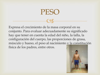 PESO

Expresa el crecimiento de la masa corporal en su
conjunto. Para evaluar adecuadamente su significado
hay que tener en cuenta la edad del niño, la talla, la
configuración del cuerpo, las proporciones de grasa,
músculo y hueso, el peso al nacimiento y la constitución
física de los padres, entre otros.

 
