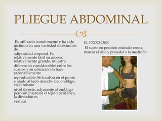 PLIEGUE ABDOMINAL


Es utilizado comúnmente y ha sido
incluido en una variedad de estudios
de
adiposidad corporal. Es
relativamente fácil su acceso,
relativamente grande, muestra
diferencias considerables entre los
sujetos y su ubicación lo hace
razonablemente
reproducible. Se localiza en el punto
situado al lado derecho del ombligo,
en el mismo
nivel de este, adyacente al ombligo
pero sin interesar el tejido periférico,
la dirección es
vertical.

EL PROCEDER.
El sujeto en posición estándar erecta,
marcar el sitio y proceder a la medición

 