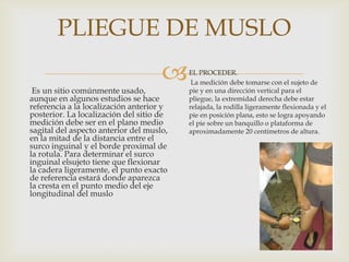 PLIEGUE DE MUSLO



Es un sitio comúnmente usado,
aunque en algunos estudios se hace
referencia a la localización anterior y
posterior. La localización del sitio de
medición debe ser en el plano medio
sagital del aspecto anterior del muslo,
en la mitad de la distancia entre el
surco inguinal y el borde proximal de
la rotula. Para determinar el surco
inguinal elsujeto tiene que flexionar
la cadera ligeramente, el punto exacto
de referencia estará donde aparezca
la cresta en el punto medio del eje
longitudinal del muslo

EL PROCEDER.
La medición debe tomarse con el sujeto de
pie y en una dirección vertical para el
pliegue, la extremidad derecha debe estar
relajada, la rodilla ligeramente flexionada y el
pie en posición plana, esto se logra apoyando
el pie sobre un banquillo o plataforma de
aproximadamente 20 centímetros de altura.

 