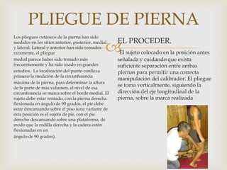 PLIEGUE DE PIERNA
Los pliegues cutáneos de la pierna han sido
medidos en los sitios anterior, posterior, medial
y lateral. Lateral y anterior han sido tomados
raramente, el pliegue
medial parece haber sido tomado más
frecuentemente y ha sido usado en grandes
estudios. La localización del punto conlleva
primero la medición de la circunferencia
máxima de la pierna, para determinar la altura
de la parte de más volumen, el nivel de esa
circunferencia se marca sobre el borde medial. El
sujeto debe estar sentado, con la pierna derecha
flexionada en ángulo de 90 grados, el pie debe
estar descansando sobre el piso (una variante de
esta posición es el sujeto de pie, con el pie
derecho descansando sobre una plataforma, de
modo que la rodilla derecha y la cadera estén
flexionadas en un
ángulo de 90 grados).

EL PROCEDER.



El sujeto colocado en la posición antes
señalada y cuidando que exista
suficiente separación entre ambas
piernas para permitir una correcta
manipulación del calibrador. El pliegue
se toma verticalmente, siguiendo la
dirección del eje longitudinal de la
pierna, sobre la marca realizada

 
