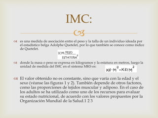 IMC:

 es una medida de asociación entre el peso y la talla de un individuo ideada por
el estadístico belga Adolphe Quetelet, por lo que también se conoce como índice
de Quetelet.

 donde la masa o peso se expresa en kilogramos y la estatura en metros, luego la
unidad de medida del IMC en el sistema MKS es:

 El valor obtenido no es constante, sino que varía con la edad y el
sexo (véanse las figuras 1 y 2). También depende de otros factores,
como las proporciones de tejidos muscular y adiposo. En el caso de
los adultos se ha utilizado como uno de los recursos para evaluar
su estado nutricional, de acuerdo con los valores propuestos por la
Organización Mundial de la Salud.1 2 3

 