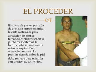 EL PROCEDER

El sujeto de pie, en posición
de atención antropométrica,
la cinta métrica se pasa
alrededor del tronco,
tomando como referencia el
punto mesoesternal, la
lectura debe ser una media
entre la inspiración y
espiración normal. La
presión ejercida sobre la piel
debe ser leve para evitar la
compresión de los tejidos.

 