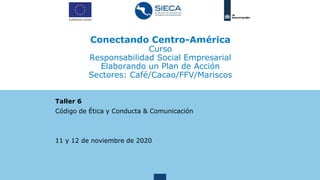 Conectando Centro-América
Curso
Responsabilidad Social Empresarial
Elaborando un Plan de Acción
Sectores: Café/Cacao/FFV/Mariscos
Taller 6
Código de Ética y Conducta & Comunicación
11 y 12 de noviembre de 2020
 