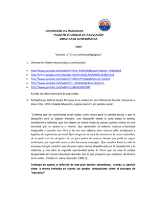 UNIVERSIDAD DEL MAGDALENA
FACULTAD DE CIENCIAS DE LA EDUCACIÓN
DIDACTICA DE LA INFORMATICA
Taller
“Usando la TIC con sentido pedagógicos”
1. Observe los videos relacionados a continuación:
http://www.youtube.com/watch?v=5Ub_KKYhjKY&feature=player_embedded
http://video.google.com/videoplay?docid=53401205407012324&hl=es#
http://www.youtube.com/watch?v=tMvtvPmAwpg&feature=related
http://www.youtube.com/watch?v=_eNIISXOlwE&noredirect=1
http://www.youtube.com/watch?v=Nmk2x9KOJVQ
Escriba las ideas esenciales de cada video.
2 Reflexión por Gabriel García Márquez en la instalación de la Misión de Ciencia, Educación y
Desarrollo, 1993, titulada Educación, órgano maestro del cambio social:
“Creemos que las condiciones están dadas como nunca para el cambio social, y que la
educación será su órgano maestro. Una educación desde la cuna hasta la tumba,
inconforme y reflexiva, que nos inspire un nuevo modo de pensar quiénes somos en una
sociedad que se quiera a sí misma. Que aproveche al máximo nuestra creatividad
inagotable y conciba una ética y tal vez una estética para nuestro afán desaforado y
legítimo de superación personal. Que integre las artes y las ciencias en la canasta familiar,
de acuerdo con los designios de un gran poeta de nuestro tiempo que pidió no seguir
amándolas por separado como a dos hermanas enemigas. Que canalice hacia la vida la
inmensa energía creadora que durante siglos hemos despilfarrado en la depredación y la
violencia, y nos abra la segunda oportunidad sobre la Tierra que no tuvo la estirpe
desgraciada del coronel Aureliano Buendía. Por el país próspero que soñamos. Al alcance
de los niños (Citado en: Gómez Buendía: 1998, 9).
Teniendo en cuenta la reflexión de este gran escritor colombiano, escriba su opinión
sobre la misma teniendo en cuenta sus propias concepciones sobre el concepto de
“educación”
 